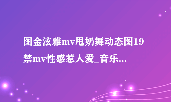 图金泫雅mv甩奶舞动态图19禁mv性感惹人爱_音乐-飞外网