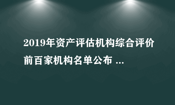 2019年资产评估机构综合评价前百家机构名单公布 2019资产评估公司排行一览