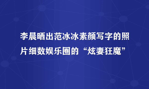 李晨晒出范冰冰素颜写字的照片细数娱乐圈的“炫妻狂魔”