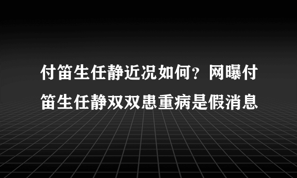 付笛生任静近况如何？网曝付笛生任静双双患重病是假消息