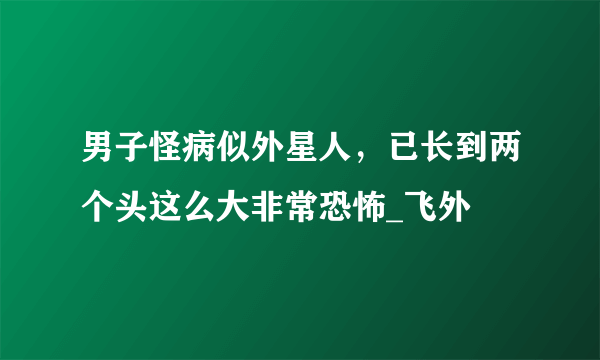 男子怪病似外星人，已长到两个头这么大非常恐怖_飞外