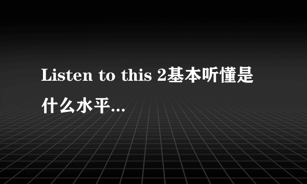 Listen to this 2基本听懂是什么水平？和雅思比是什么级别？