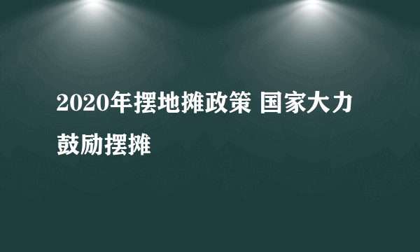 2020年摆地摊政策 国家大力鼓励摆摊