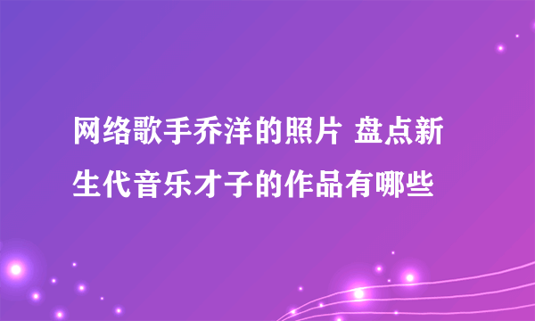 网络歌手乔洋的照片 盘点新生代音乐才子的作品有哪些