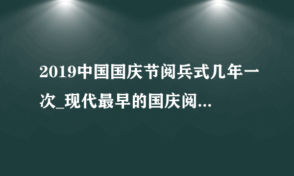 2019中国国庆节阅兵式几年一次_现代最早的国庆阅兵是哪个国家