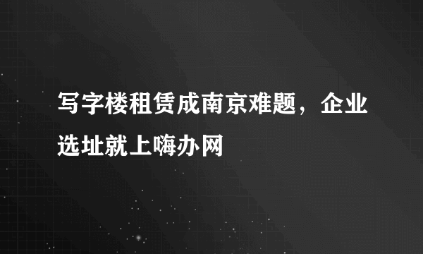 写字楼租赁成南京难题，企业选址就上嗨办网