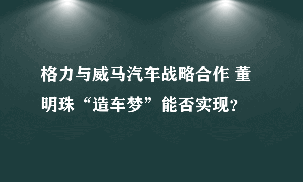 格力与威马汽车战略合作 董明珠“造车梦”能否实现？