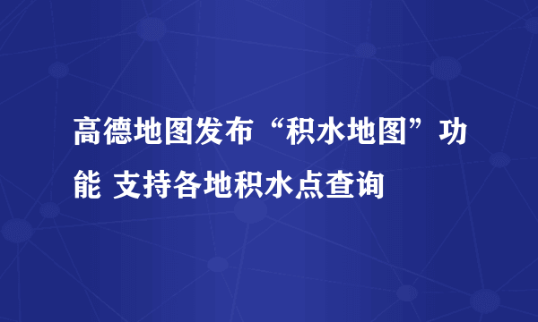 高德地图发布“积水地图”功能 支持各地积水点查询