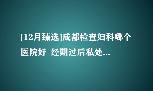 [12月臻选]成都检查妇科哪个医院好_经期过后私处瘙痒是怎么回事?