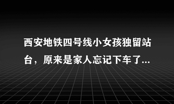 西安地铁四号线小女孩独留站台，原来是家人忘记下车了, 你怎么看？