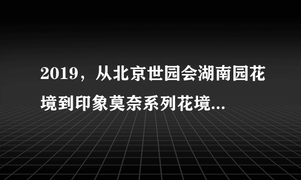 2019，从北京世园会湖南园花境到印象莫奈系列花境花园，从上...