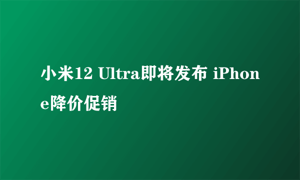 小米12 Ultra即将发布 iPhone降价促销