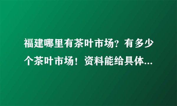 福建哪里有茶叶市场？有多少个茶叶市场！资料能给具体点这样更加好了！在此谢谢各位的帮忙。。。