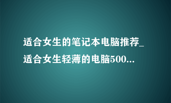 适合女生的笔记本电脑推荐_适合女生轻薄的电脑5000以内2021