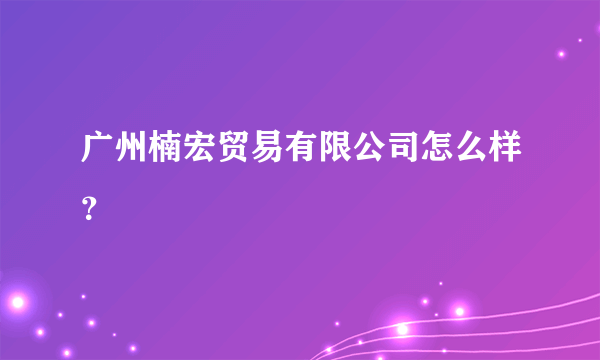 广州楠宏贸易有限公司怎么样？