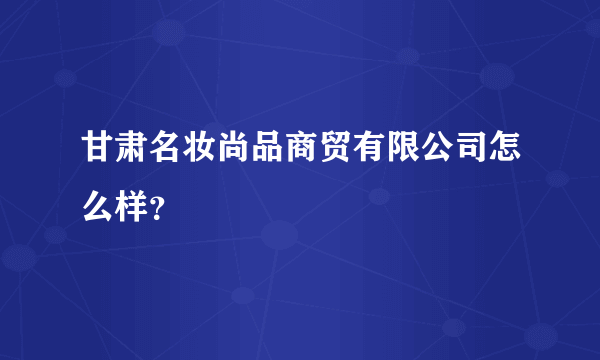 甘肃名妆尚品商贸有限公司怎么样？