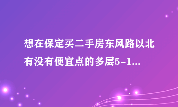 想在保定买二手房东风路以北有没有便宜点的多层5-10年不要村产，大概30-40万谁能推荐几个啊