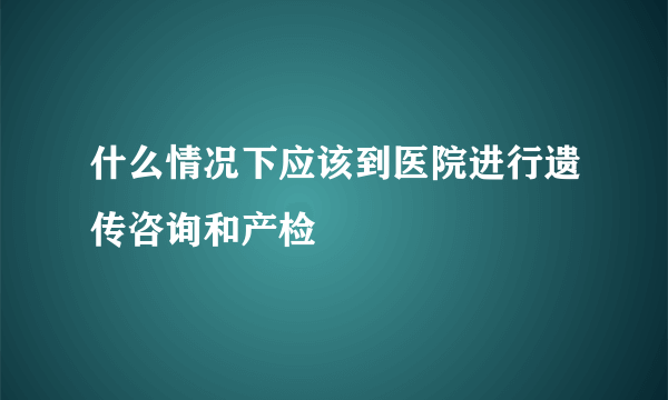 什么情况下应该到医院进行遗传咨询和产检