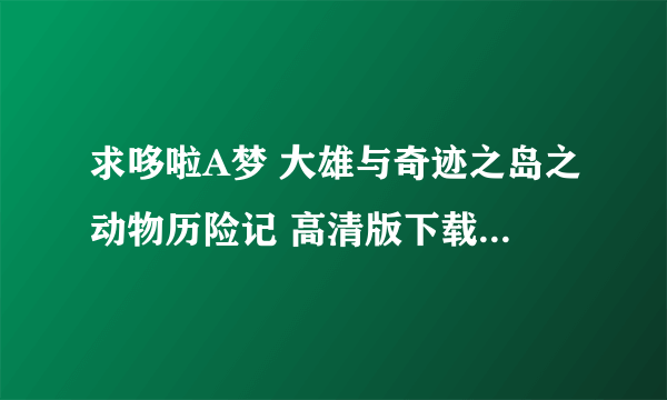 求哆啦A梦 大雄与奇迹之岛之动物历险记 高清版下载（日文中字） 不要国语版的 邮箱