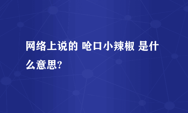 网络上说的 呛口小辣椒 是什么意思?