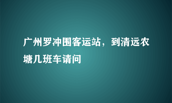 广州罗冲围客运站，到清远农塘几班车请问