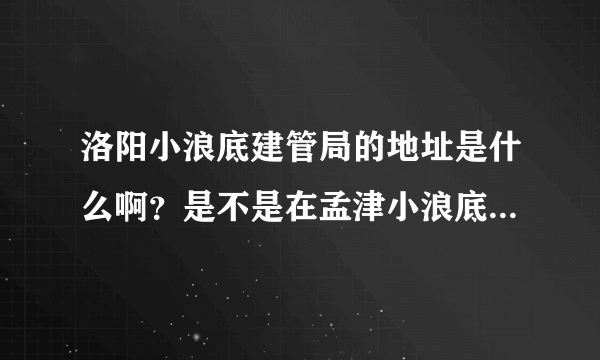 洛阳小浪底建管局的地址是什么啊？是不是在孟津小浪底镇？请告诉我个具体地址吧？多谢各位！