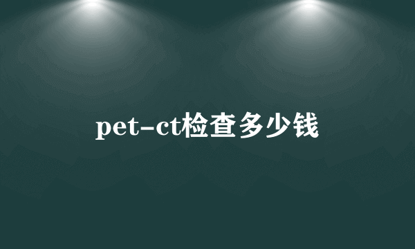 pet-ct检查多少钱