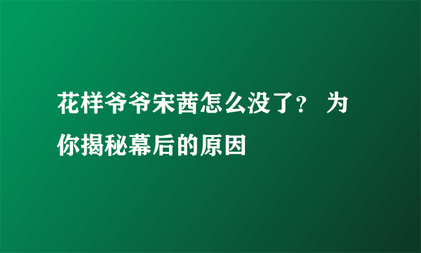 花样爷爷宋茜怎么没了？ 为你揭秘幕后的原因