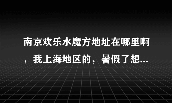 南京欢乐水魔方地址在哪里啊，我上海地区的，暑假了想带孩子去水魔方玩