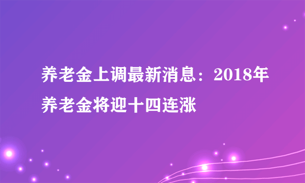 养老金上调最新消息：2018年养老金将迎十四连涨