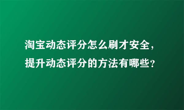 淘宝动态评分怎么刷才安全，提升动态评分的方法有哪些？