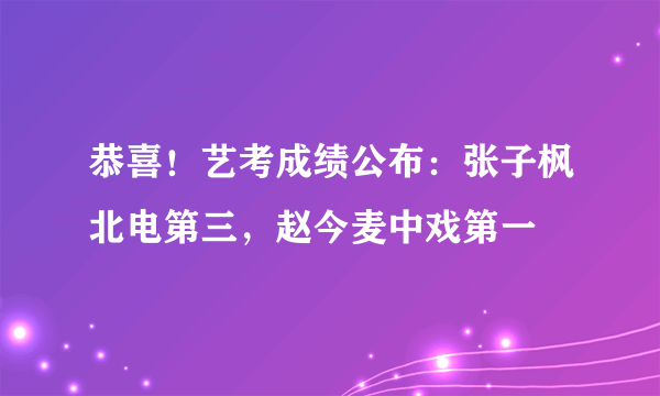 恭喜！艺考成绩公布：张子枫北电第三，赵今麦中戏第一