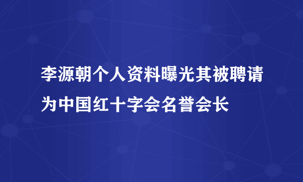 李源朝个人资料曝光其被聘请为中国红十字会名誉会长