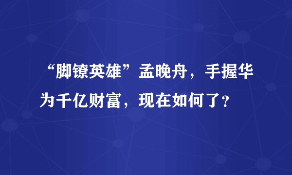 “脚镣英雄”孟晚舟，手握华为千亿财富，现在如何了？