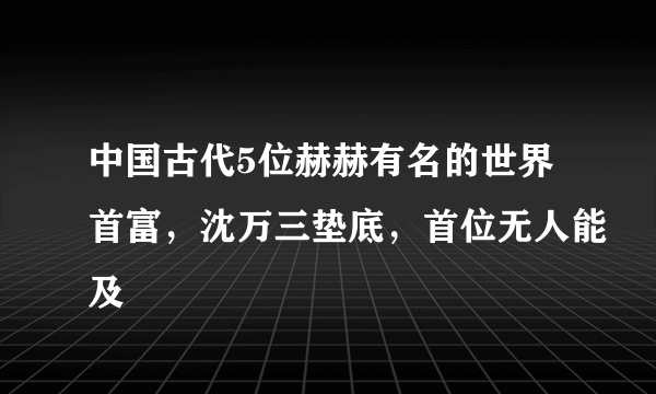 中国古代5位赫赫有名的世界首富，沈万三垫底，首位无人能及