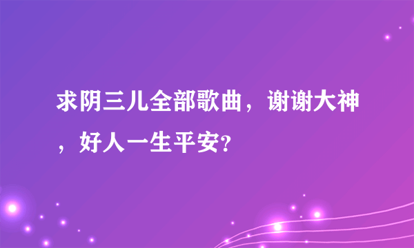 求阴三儿全部歌曲，谢谢大神，好人一生平安？