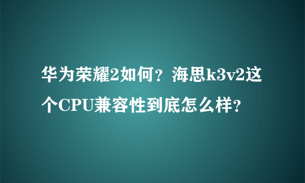 华为荣耀2如何？海思k3v2这个CPU兼容性到底怎么样？