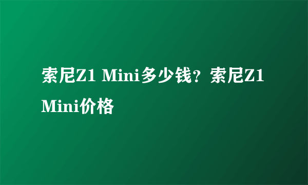 索尼Z1 Mini多少钱？索尼Z1 Mini价格