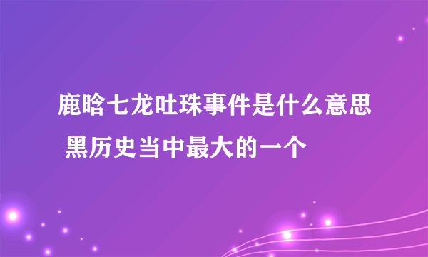 鹿晗七龙吐珠事件是什么意思 黑历史当中最大的一个