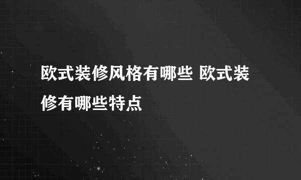 欧式装修风格有哪些 欧式装修有哪些特点