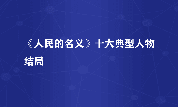 《人民的名义》十大典型人物结局