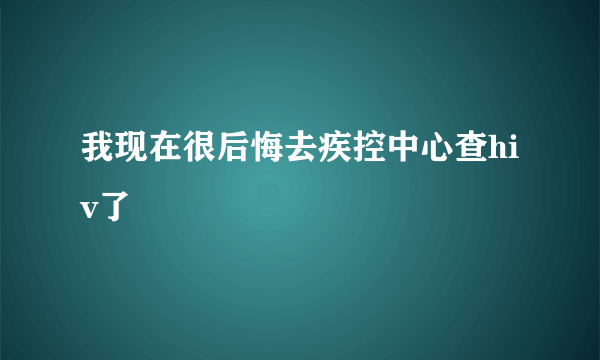 我现在很后悔去疾控中心查hiv了