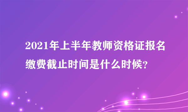 2021年上半年教师资格证报名缴费截止时间是什么时候？