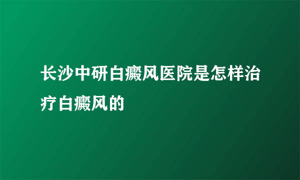 长沙中研白癜风医院是怎样治疗白癜风的