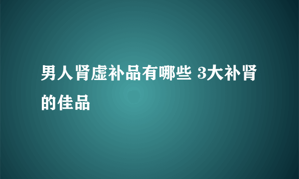 男人肾虚补品有哪些 3大补肾的佳品