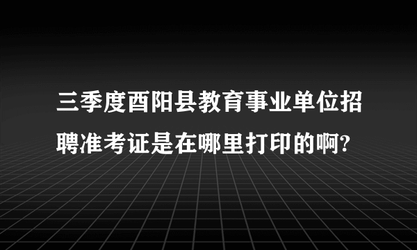 三季度酉阳县教育事业单位招聘准考证是在哪里打印的啊?