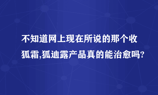 不知道网上现在所说的那个收狐霜,狐迪露产品真的能治愈吗?