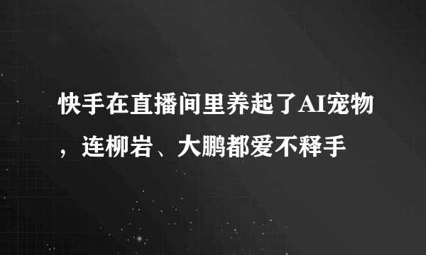 快手在直播间里养起了AI宠物，连柳岩、大鹏都爱不释手