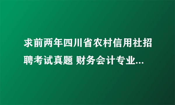 求前两年四川省农村信用社招聘考试真题 财务会计专业的。回答满意追分，谢谢大虾们了。