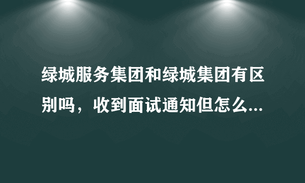 绿城服务集团和绿城集团有区别吗，收到面试通知但怎么感觉完全不一样，求大神给我点意见，我该不该去。？